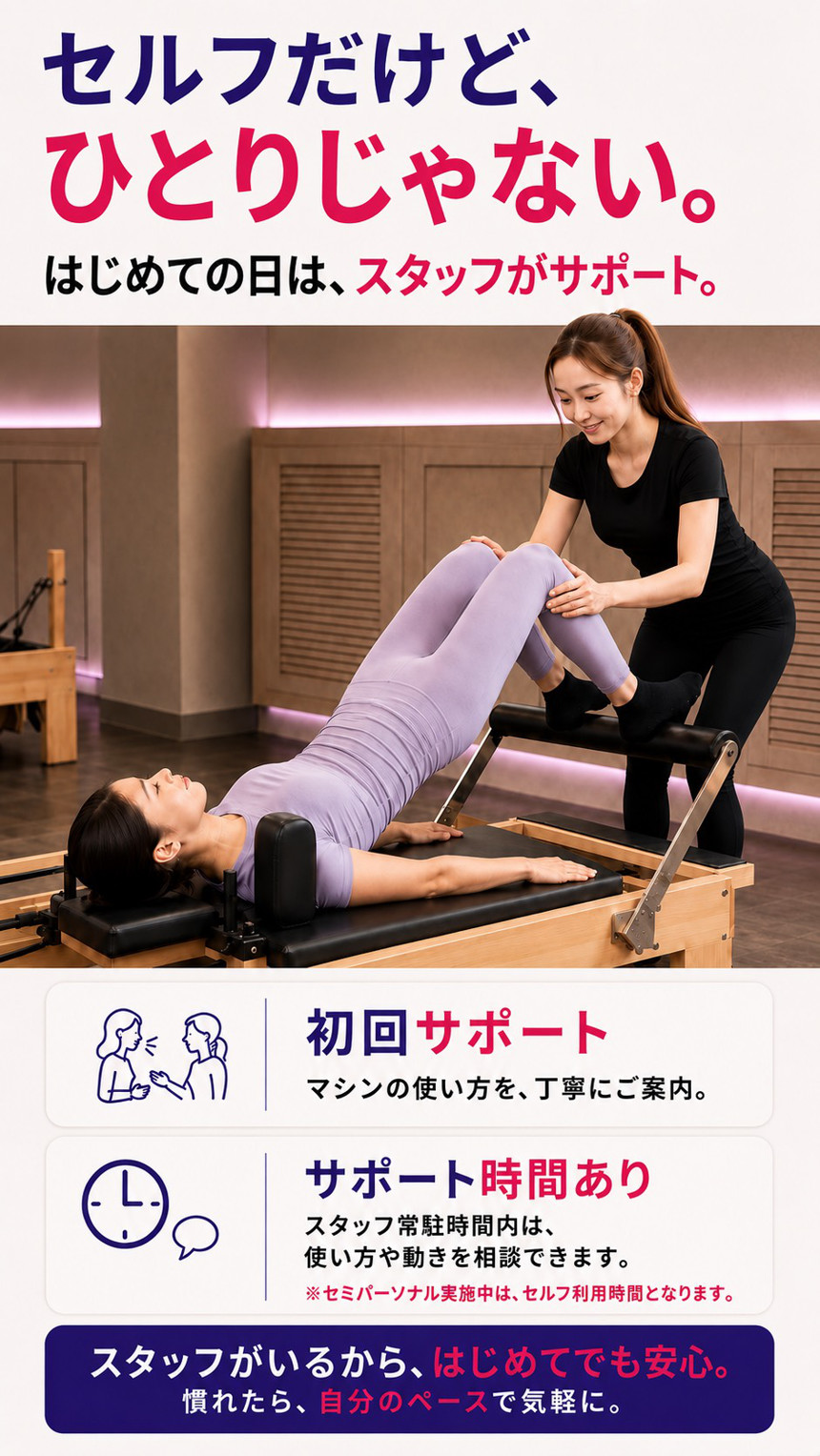セルフだけど、ひとりじゃない。はじめての日は、スタッフがサポート。初回サポート:マシンの使い方を丁寧にご案内。サポート時間あり:スタッフ常駐時間内は、使い方や動きを相談できます。セミパーソナル実施中はセルフ利用時間となります。スタッフがいるから、はじめてでも安心。慣れたら、自分のペースで気軽に。