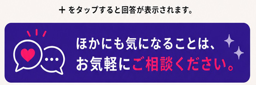+をタップすると回答が表示されます。ほかにも気になることは、お気軽にご相談ください。